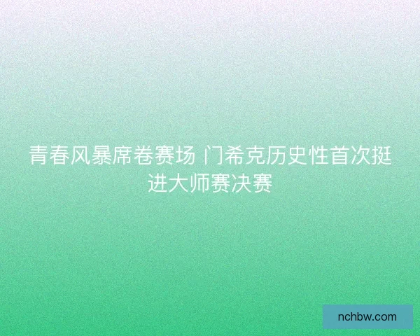 青春风暴席卷赛场 门希克历史性首次挺进大师赛决赛