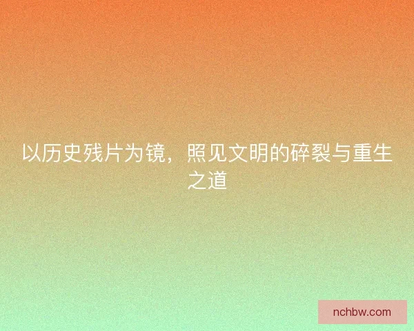以历史残片为镜，照见文明的碎裂与重生之道