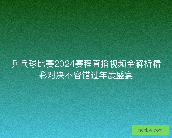乒乓球比赛2024赛程直播视频全解析精彩对决不容错过年度盛宴