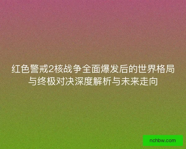 红色警戒2核战争全面爆发后的世界格局与终极对决深度解析与未来走向