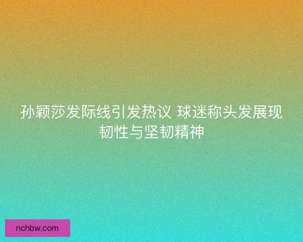 孙颖莎发际线引发热议 球迷称头发展现韧性与坚韧精神