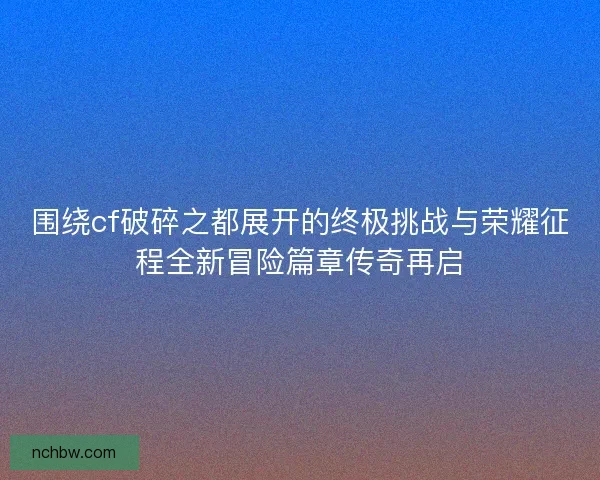 围绕cf破碎之都展开的终极挑战与荣耀征程全新冒险篇章传奇再启