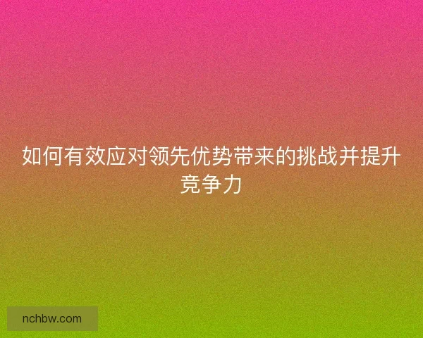 如何有效应对领先优势带来的挑战并提升竞争力
