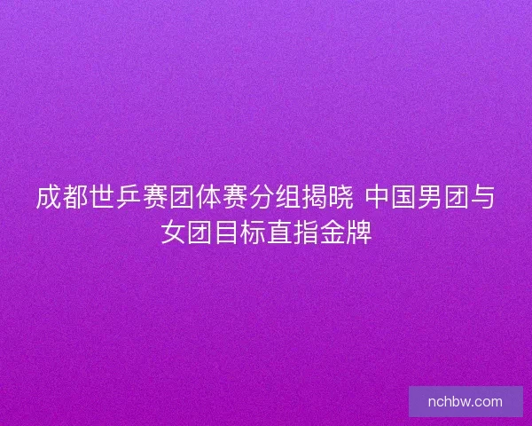 成都世乒赛团体赛分组揭晓 中国男团与女团目标直指金牌 成都世乒赛团体赛分组揭晓 中国男团与女团目标直指金牌