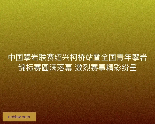 中国攀岩联赛绍兴柯桥站暨全国青年攀岩锦标赛圆满落幕 激烈赛事精彩纷呈