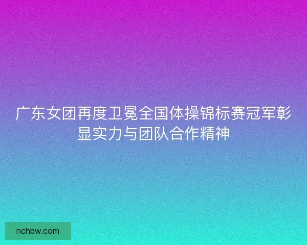 广东女团再度卫冕全国体操锦标赛冠军彰显实力与团队合作精神