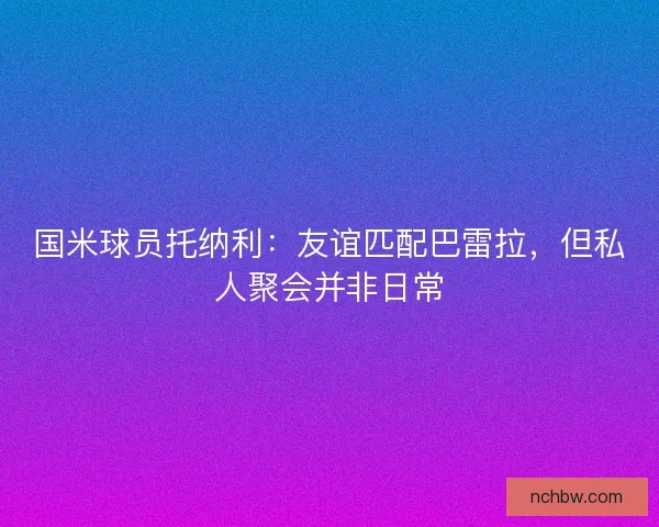 国米球员托纳利:友谊匹配巴雷拉,但私人聚会并非日常 国米球员托纳利:友谊匹配巴雷拉,但私人聚会并非日常