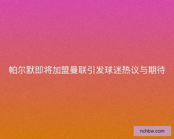 帕尔默即将加盟曼联引发球迷热议与期待 帕尔默即将加盟曼联引发球迷热议与期待