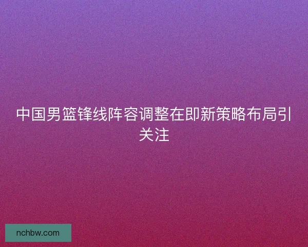 中国男篮锋线阵容调整在即新策略布局引关注 中国男篮锋线阵容调整在即新策略布局引关注