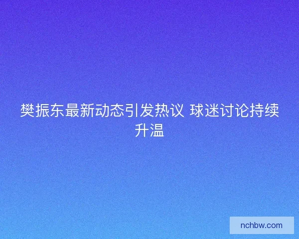 樊振东最新动态引发热议 球迷讨论持续升温