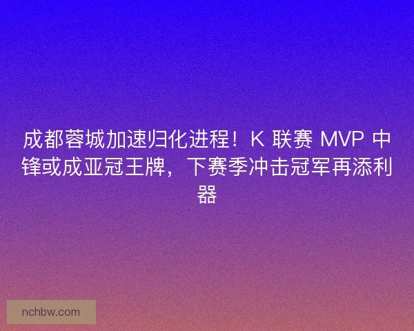 成都蓉城加速归化进程！K 联赛 MVP 中锋或成亚冠王牌，下赛季冲击冠军再添利器